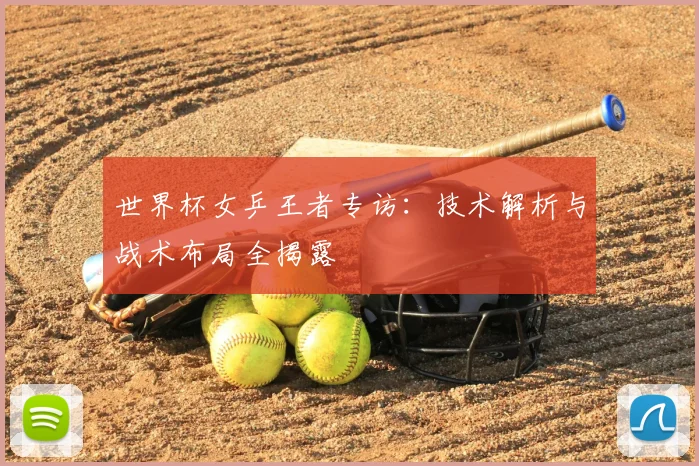 世界杯女乒王者专访:技术解析与战术布局全揭露