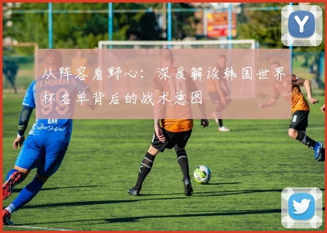 从阵容看野心:深度解读韩国世界杯名单背后的战术意图