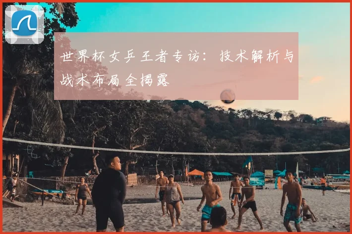 世界杯女乒王者专访:技术解析与战术布局全揭露