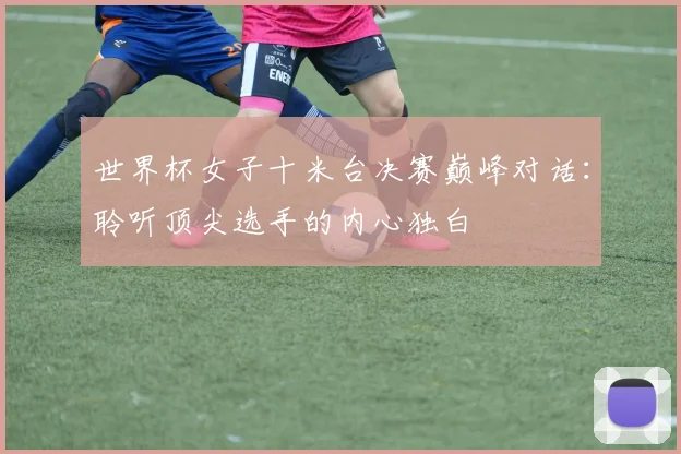 世界杯女子十米台决赛巅峰对话:聆听顶尖选手的内心独白