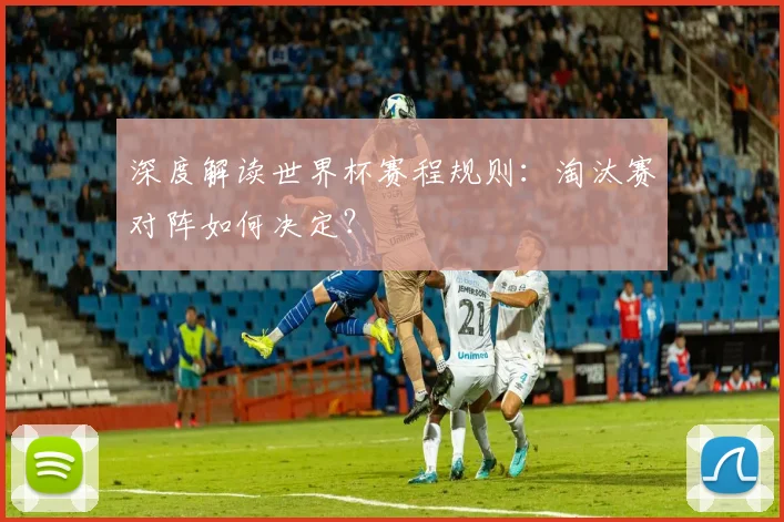 深度解读世界杯赛程规则：淘汰赛对阵如何决定？