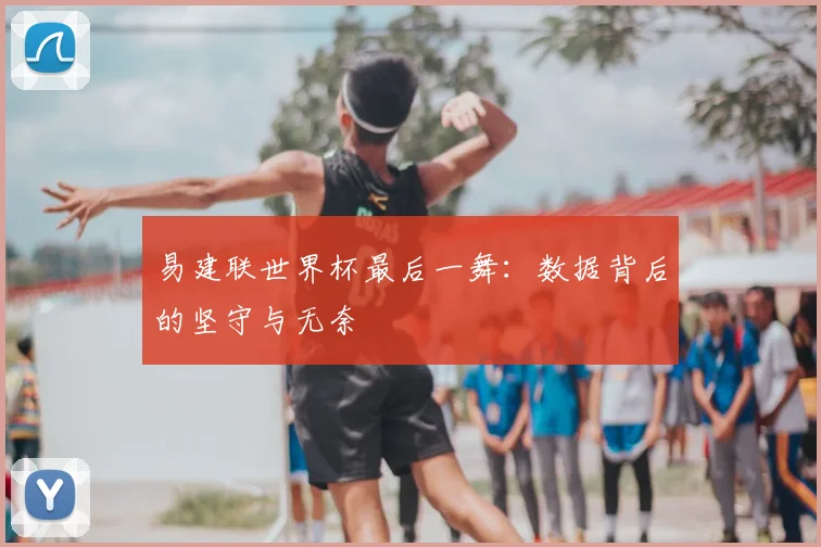易建联世界杯最后一舞:数据背后的坚守与无奈