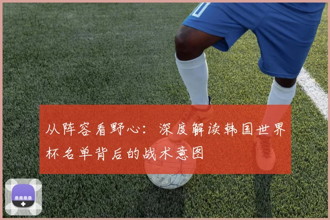 从阵容看野心：深度解读韩国世界杯名单背后的战术意图