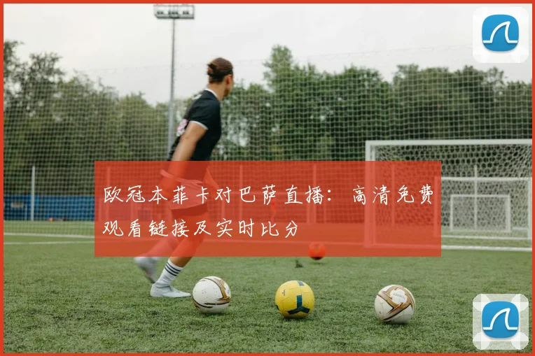 欧冠本菲卡对巴萨直播：高清免费观看链接及实时比分