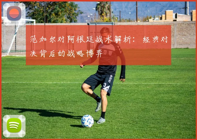 范加尔对阿根廷战术解析：经典对决背后的战略博弈