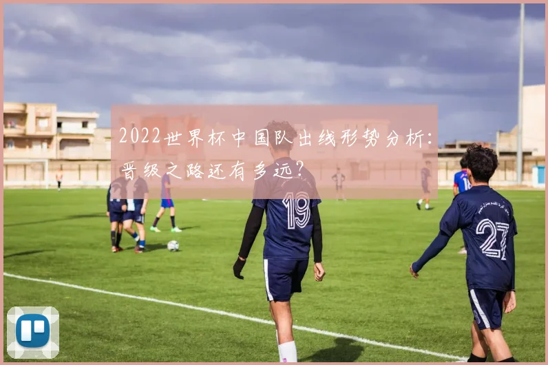 2022世界杯中国队出线形势分析：晋级之路还有多远？