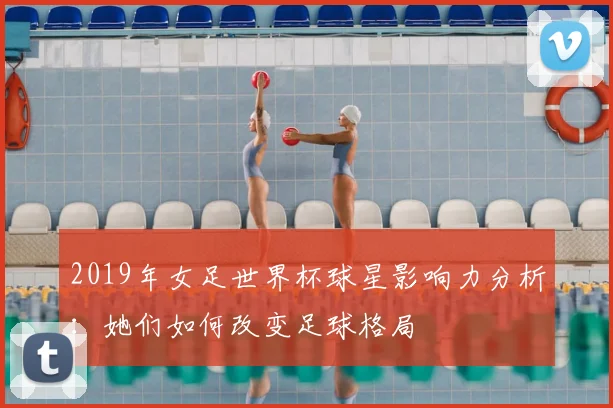 2019年女足世界杯球星影响力分析：她们如何改变足球格局