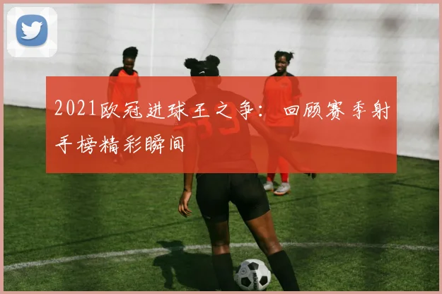 2021欧冠进球王之争:回顾赛季射手榜精彩瞬间