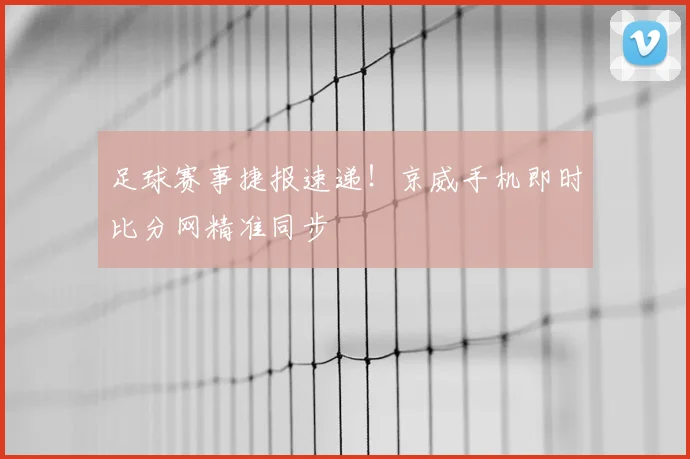 足球赛事捷报速递!京威手机即时比分网精准同步