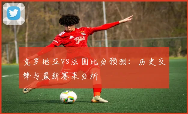 克罗地亚vs法国比分预测：历史交锋与最新赛果分析