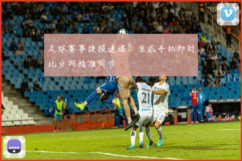 足球赛事捷报速递!京威手机即时比分网精准同步