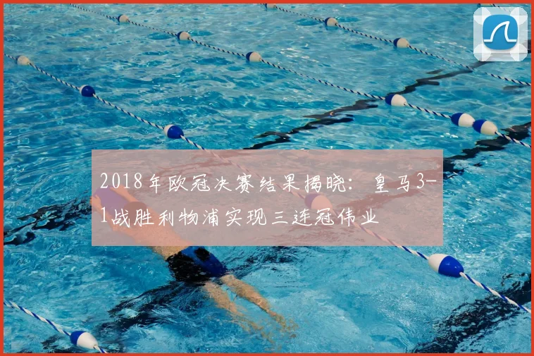 2018年欧冠决赛结果揭晓：皇马3-1战胜利物浦实现三连冠伟业