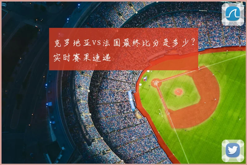 克罗地亚vs法国最终比分是多少？实时赛果速递