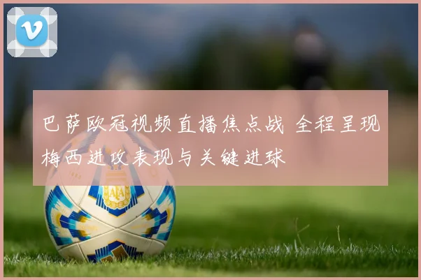 巴萨欧冠视频直播焦点战 全程呈现梅西进攻表现与关键进球