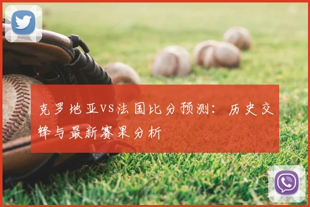 克罗地亚vs法国比分预测:历史交锋与最新赛果分析