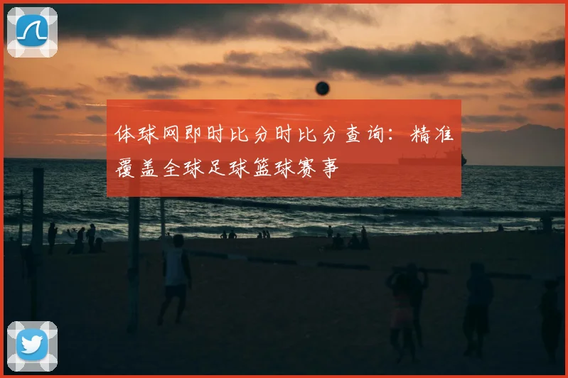 体球网即时比分时比分查询：精准覆盖全球足球篮球赛事
