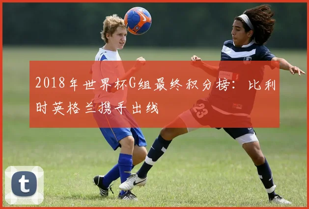 2018年世界杯G组最终积分榜：比利时英格兰携手出线