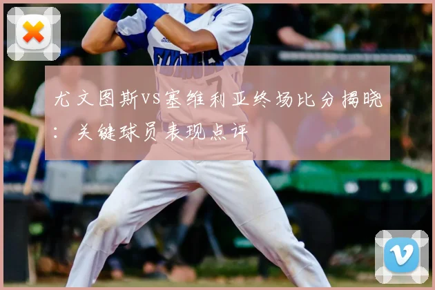 尤文图斯vs塞维利亚终场比分揭晓:关键球员表现点评