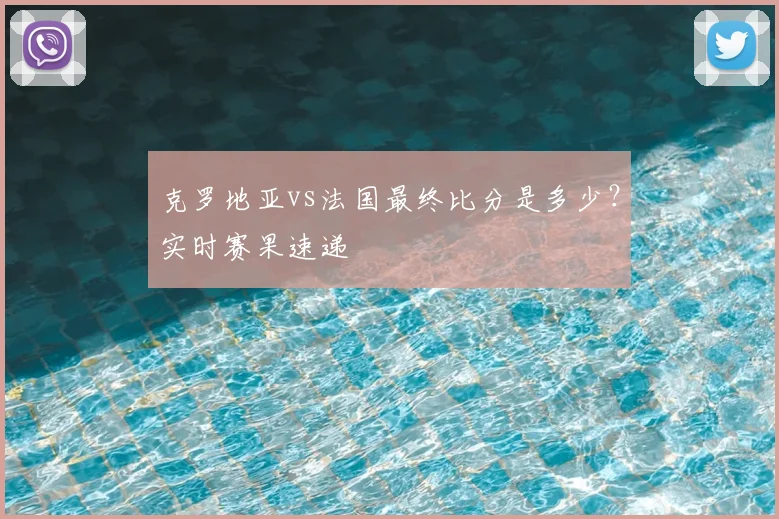 克罗地亚vs法国最终比分是多少？实时赛果速递