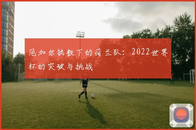 范加尔执教下的荷兰队:2022世界杯的突破与挑战